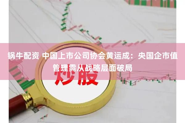 锅牛配资 中国上市公司协会黄运成：央国企市值管理需从战略层面破局