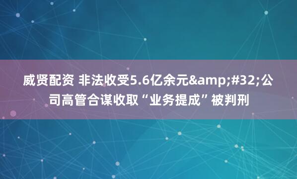 威贤配资 非法收受5.6亿余元&#32;公司高管合谋收取“业务提成”被判刑