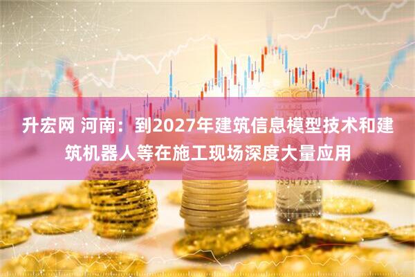 升宏网 河南：到2027年建筑信息模型技术和建筑机器人等在施工现场深度大量应用