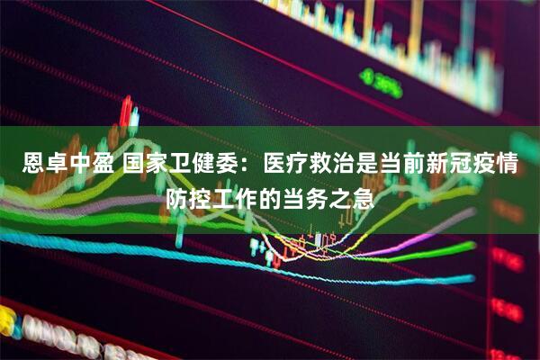 恩卓中盈 国家卫健委：医疗救治是当前新冠疫情防控工作的当务之急