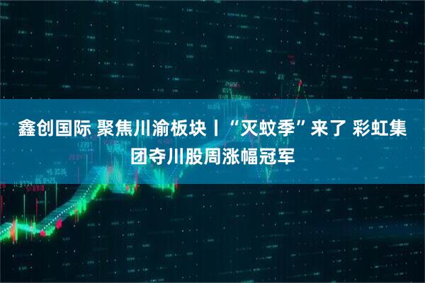 鑫创国际 聚焦川渝板块丨“灭蚊季”来了 彩虹集团夺川股周涨幅冠军