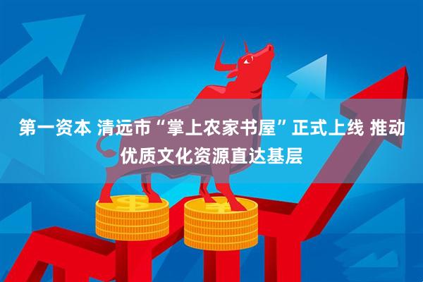 第一资本 清远市“掌上农家书屋”正式上线 推动优质文化资源直达基层