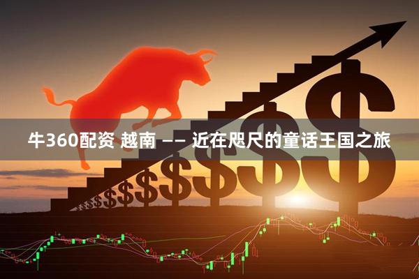 牛360配资 越南 —— 近在咫尺的童话王国之旅