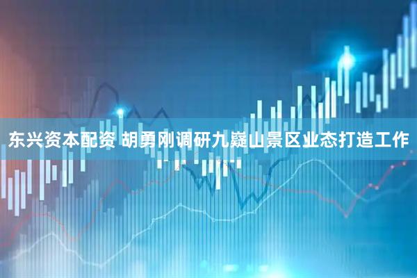 东兴资本配资 胡勇刚调研九嶷山景区业态打造工作