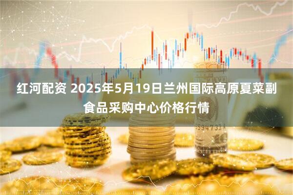红河配资 2025年5月19日兰州国际高原夏菜副食品采购中心价格行情