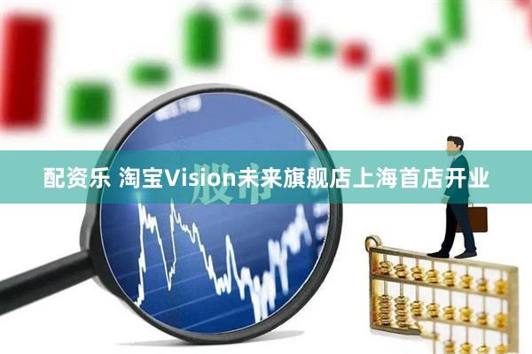 配资乐 淘宝Vision未来旗舰店上海首店开业