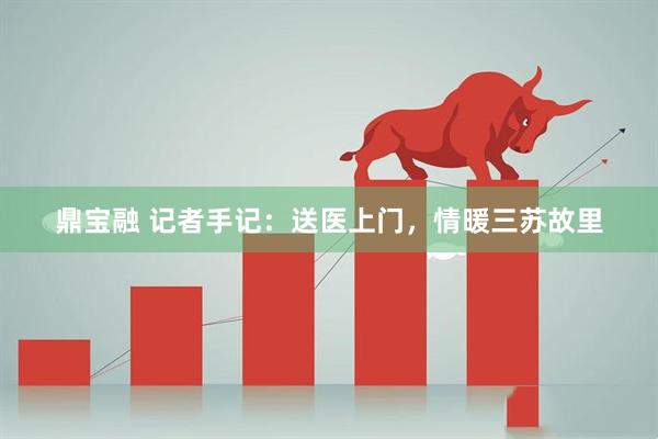 鼎宝融 记者手记：送医上门，情暖三苏故里