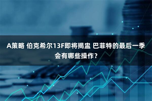 A策略 伯克希尔13F即将揭盅 巴菲特的最后一季会有哪些操作？