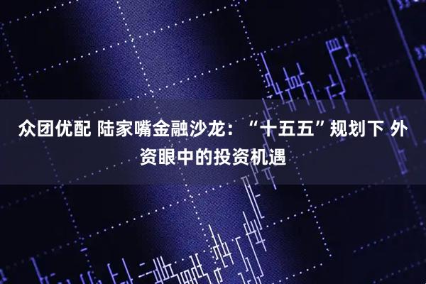 众团优配 陆家嘴金融沙龙：“十五五”规划下 外资眼中的投资机遇