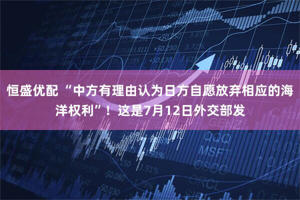 恒盛优配 “中方有理由认为日方自愿放弃相应的海洋权利”！这是7月12日外交部发