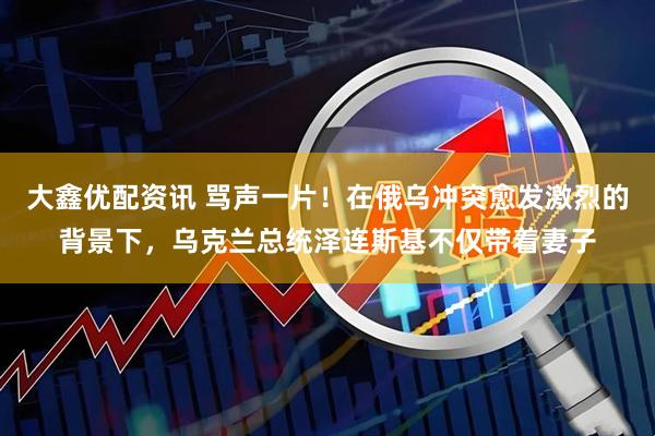 大鑫优配资讯 骂声一片！在俄乌冲突愈发激烈的背景下，乌克兰总统泽连斯基不仅带着妻子