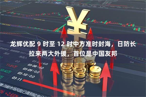 龙辉优配 9 时至 12 时中方准时封海，日防长拉来两大外援，首位是中国友邦